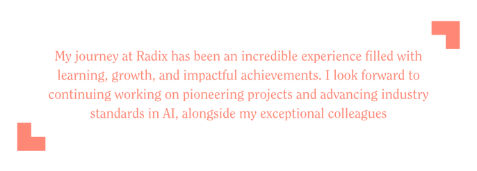 My journey at Radix has been an incredible experience filled with learning, growth, and impactful achievements. I look forward to continuing working on pioneering projects and advancing industry s